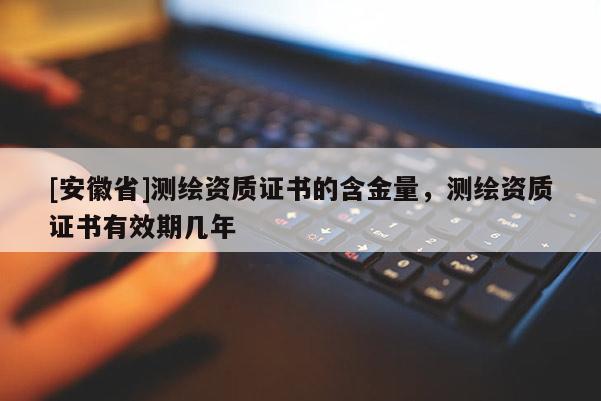 [安徽省]測繪資質(zhì)證書的含金量，測繪資質(zhì)證書有效期幾年