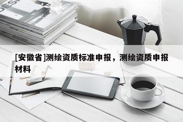 [安徽省]測繪資質(zhì)標(biāo)準(zhǔn)申報，測繪資質(zhì)申報材料