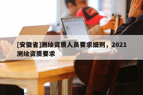 [安徽省]測繪資質(zhì)人員要求細則，2021測繪資質(zhì)要求