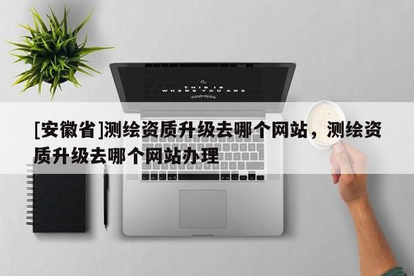 [安徽省]測繪資質(zhì)升級去哪個網(wǎng)站，測繪資質(zhì)升級去哪個網(wǎng)站辦理