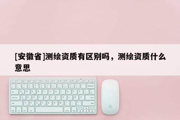 [安徽省]測繪資質(zhì)有區(qū)別嗎，測繪資質(zhì)什么意思