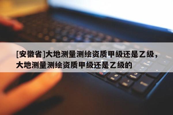[安徽省]大地測(cè)量測(cè)繪資質(zhì)甲級(jí)還是乙級(jí)，大地測(cè)量測(cè)繪資質(zhì)甲級(jí)還是乙級(jí)的