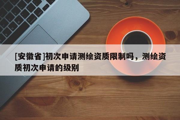 [安徽省]初次申請(qǐng)測(cè)繪資質(zhì)限制嗎，測(cè)繪資質(zhì)初次申請(qǐng)的級(jí)別
