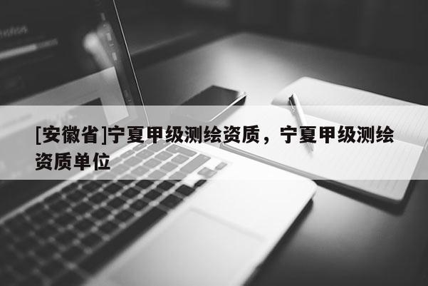 [安徽省]寧夏甲級測繪資質(zhì)，寧夏甲級測繪資質(zhì)單位