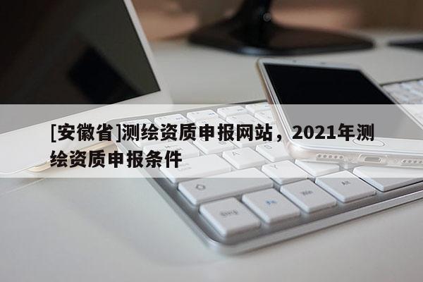 [安徽省]測繪資質(zhì)申報網(wǎng)站，2021年測繪資質(zhì)申報條件