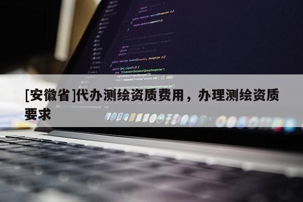 [安徽省]代辦測(cè)繪資質(zhì)費(fèi)用，辦理測(cè)繪資質(zhì)要求
