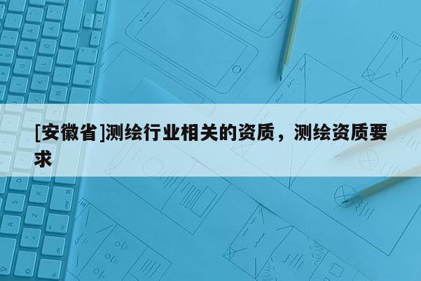 [安徽省]測繪行業(yè)相關(guān)的資質(zhì)，測繪資質(zhì)要求