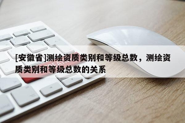 [安徽省]測繪資質(zhì)類別和等級總數(shù)，測繪資質(zhì)類別和等級總數(shù)的關(guān)系