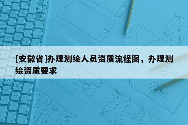 [安徽省]辦理測(cè)繪人員資質(zhì)流程圖，辦理測(cè)繪資質(zhì)要求