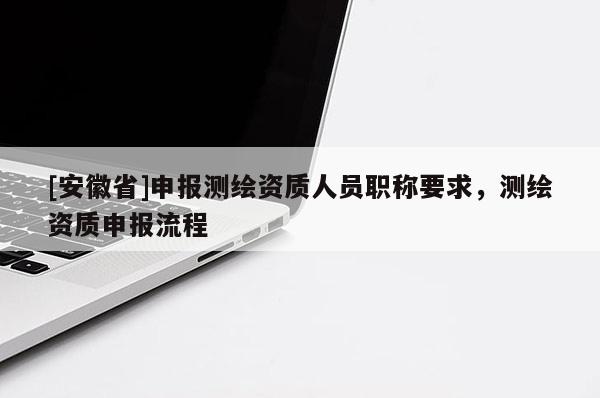 [安徽省]申報測繪資質(zhì)人員職稱要求，測繪資質(zhì)申報流程