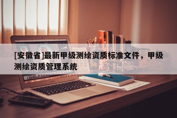 [安徽省]最新甲級(jí)測(cè)繪資質(zhì)標(biāo)準(zhǔn)文件，甲級(jí)測(cè)繪資質(zhì)管理系統(tǒng)
