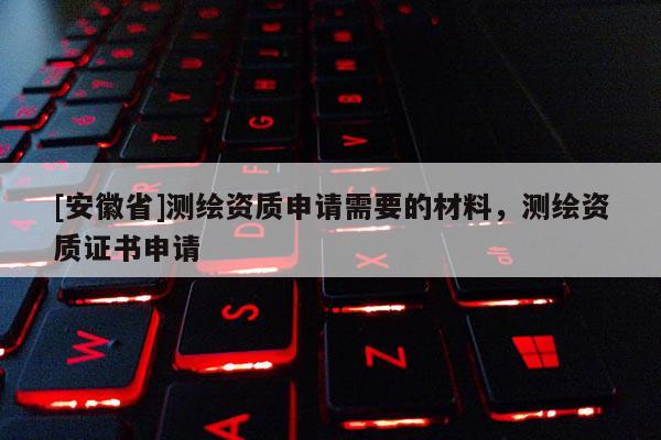 [安徽省]測繪資質(zhì)申請需要的材料，測繪資質(zhì)證書申請