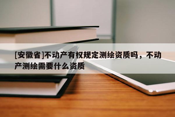 [安徽省]不動產(chǎn)有權(quán)規(guī)定測繪資質(zhì)嗎，不動產(chǎn)測繪需要什么資質(zhì)