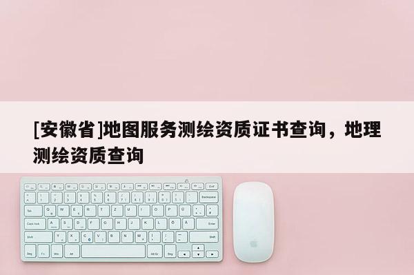 [安徽省]地圖服務(wù)測繪資質(zhì)證書查詢，地理測繪資質(zhì)查詢
