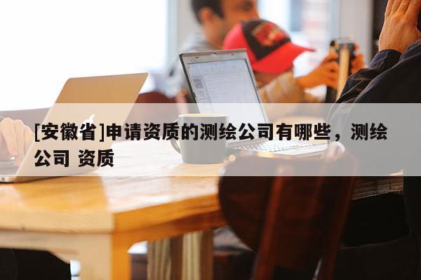 [安徽省]申請(qǐng)資質(zhì)的測(cè)繪公司有哪些，測(cè)繪公司 資質(zhì)