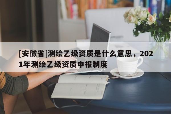 [安徽省]測繪乙級資質(zhì)是什么意思，2021年測繪乙級資質(zhì)申報制度