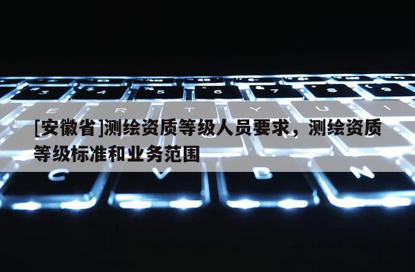 [安徽省]測繪資質等級人員要求，測繪資質等級標準和業(yè)務范圍