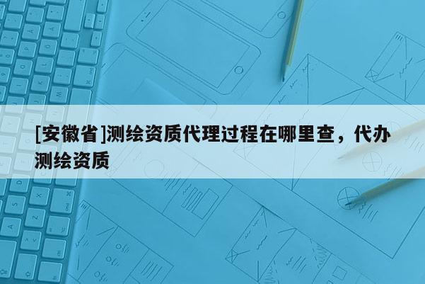 [安徽省]測繪資質(zhì)代理過程在哪里查，代辦測繪資質(zhì)