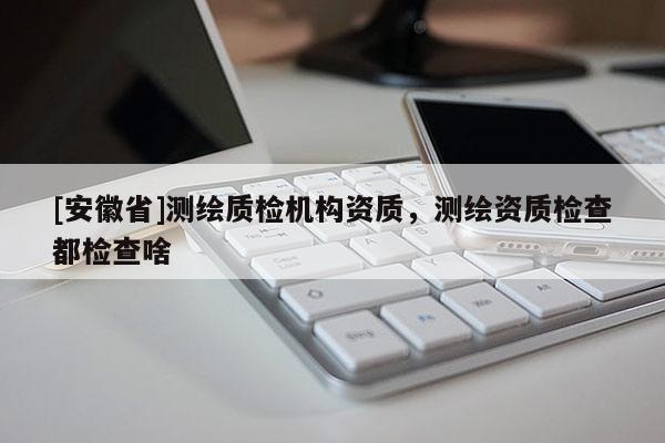[安徽省]測(cè)繪質(zhì)檢機(jī)構(gòu)資質(zhì)，測(cè)繪資質(zhì)檢查都檢查啥