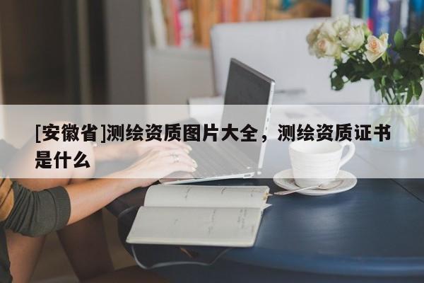 [安徽省]測繪資質(zhì)圖片大全，測繪資質(zhì)證書是什么