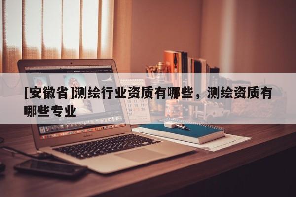 [安徽省]測(cè)繪行業(yè)資質(zhì)有哪些，測(cè)繪資質(zhì)有哪些專業(yè)