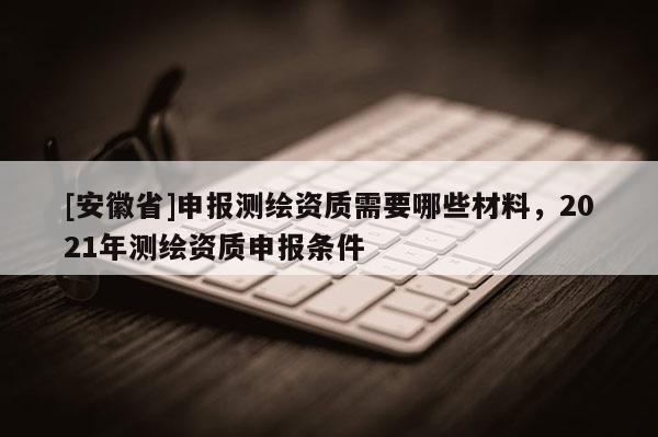 [安徽省]申報(bào)測(cè)繪資質(zhì)需要哪些材料，2021年測(cè)繪資質(zhì)申報(bào)條件