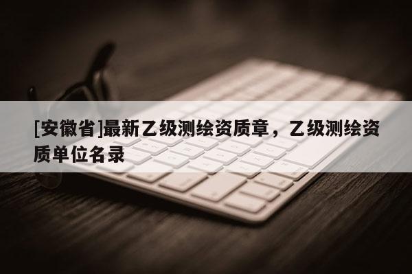 [安徽省]最新乙級(jí)測(cè)繪資質(zhì)章，乙級(jí)測(cè)繪資質(zhì)單位名錄