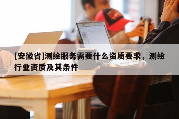 [安徽省]測繪服務(wù)需要什么資質(zhì)要求，測繪行業(yè)資質(zhì)及其條件