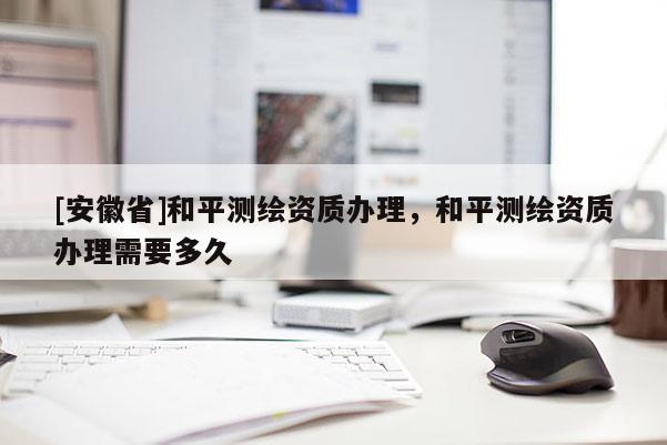 [安徽省]和平測(cè)繪資質(zhì)辦理，和平測(cè)繪資質(zhì)辦理需要多久
