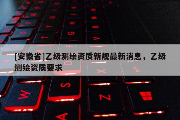[安徽省]乙級(jí)測(cè)繪資質(zhì)新規(guī)最新消息，乙級(jí)測(cè)繪資質(zhì)要求