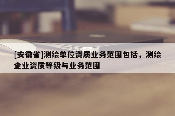[安徽省]測繪單位資質(zhì)業(yè)務(wù)范圍包括，測繪企業(yè)資質(zhì)等級與業(yè)務(wù)范圍