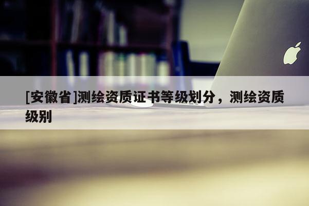 [安徽省]測繪資質證書等級劃分，測繪資質級別