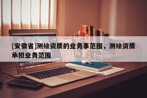 [安徽省]測繪資質(zhì)的業(yè)務事范圍，測繪資質(zhì)承擔業(yè)務范圍