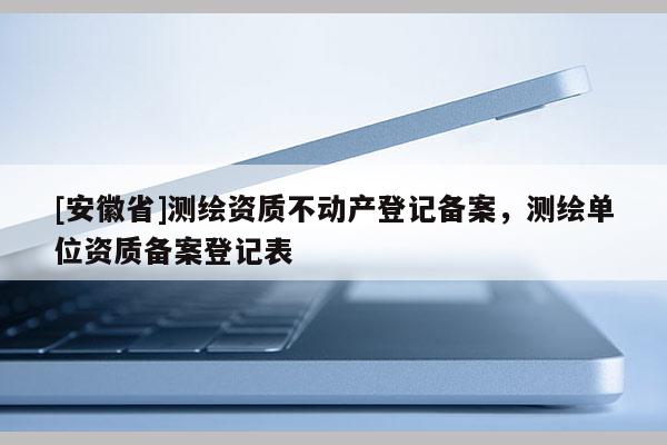 [安徽省]測(cè)繪資質(zhì)不動(dòng)產(chǎn)登記備案，測(cè)繪單位資質(zhì)備案登記表