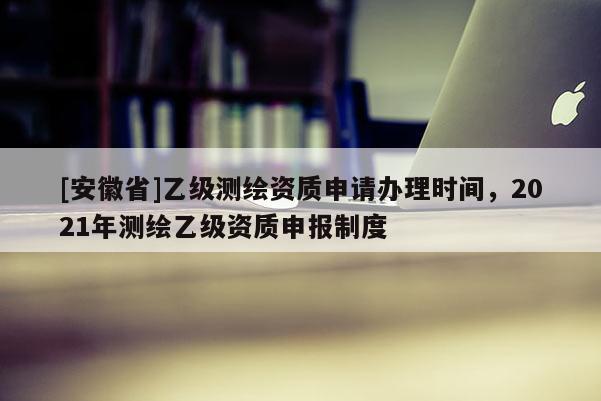 [安徽省]乙級測繪資質(zhì)申請辦理時間，2021年測繪乙級資質(zhì)申報制度