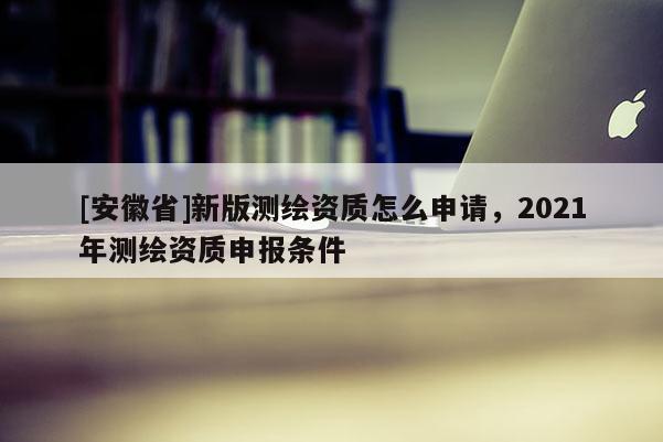 [安徽省]新版測(cè)繪資質(zhì)怎么申請(qǐng)，2021年測(cè)繪資質(zhì)申報(bào)條件