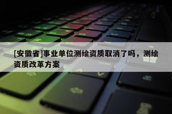 [安徽省]事業(yè)單位測繪資質(zhì)取消了嗎，測繪資質(zhì)改革方案