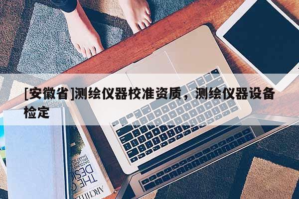 [安徽省]測繪儀器校準(zhǔn)資質(zhì)，測繪儀器設(shè)備檢定