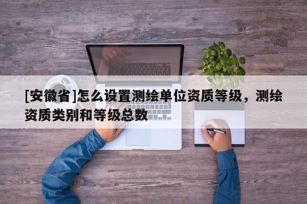 [安徽省]怎么設(shè)置測(cè)繪單位資質(zhì)等級(jí)，測(cè)繪資質(zhì)類(lèi)別和等級(jí)總數(shù)