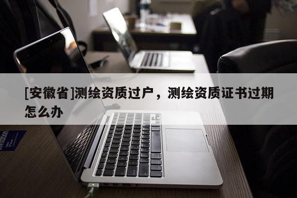 [安徽省]測繪資質過戶，測繪資質證書過期怎么辦