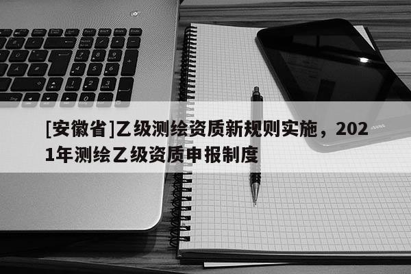 [安徽省]乙級測繪資質(zhì)新規(guī)則實施，2021年測繪乙級資質(zhì)申報制度