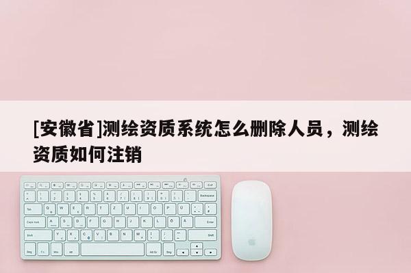 [安徽省]測繪資質(zhì)系統(tǒng)怎么刪除人員，測繪資質(zhì)如何注銷