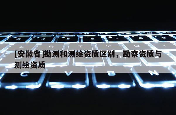 [安徽省]勘測和測繪資質(zhì)區(qū)別，勘察資質(zhì)與測繪資質(zhì)