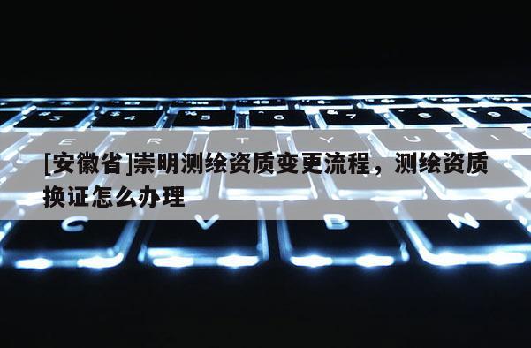 [安徽省]崇明測繪資質(zhì)變更流程，測繪資質(zhì)換證怎么辦理