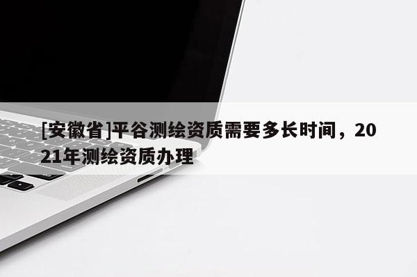 [安徽省]平谷測繪資質(zhì)需要多長時間，2021年測繪資質(zhì)辦理