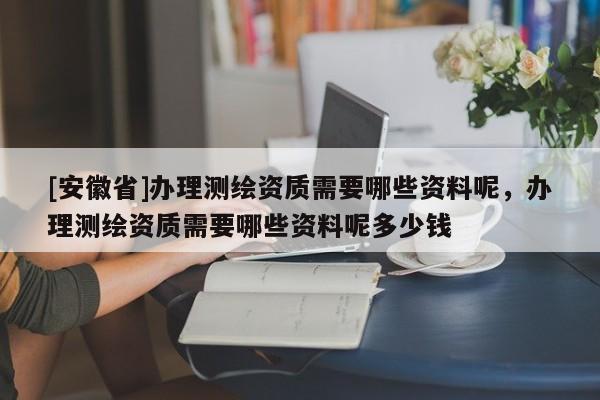 [安徽省]辦理測繪資質需要哪些資料呢，辦理測繪資質需要哪些資料呢多少錢