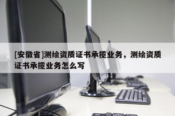 [安徽省]測繪資質(zhì)證書承攬業(yè)務(wù)，測繪資質(zhì)證書承攬業(yè)務(wù)怎么寫