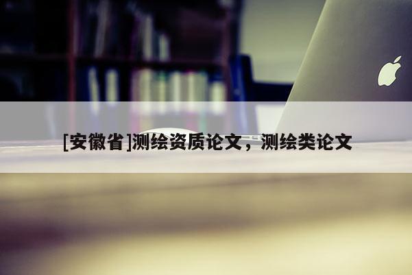 [安徽省]測(cè)繪資質(zhì)論文，測(cè)繪類論文