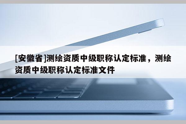 [安徽省]測繪資質(zhì)中級職稱認定標準，測繪資質(zhì)中級職稱認定標準文件