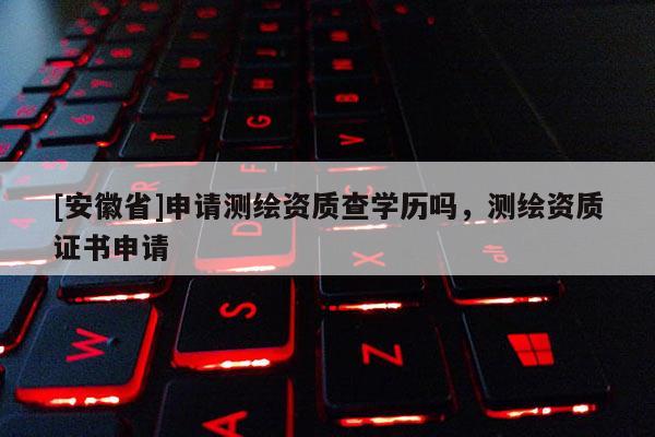 [安徽省]申請(qǐng)測(cè)繪資質(zhì)查學(xué)歷嗎，測(cè)繪資質(zhì)證書(shū)申請(qǐng)